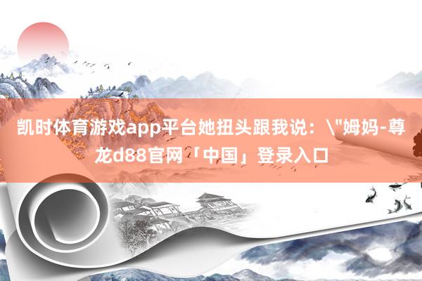 凯时体育游戏app平台她扭头跟我说：