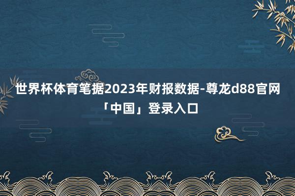 世界杯体育笔据2023年财报数据-尊龙d88官网「中国」登录入口