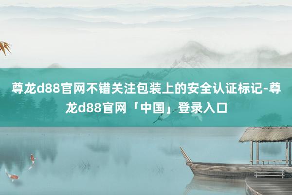 尊龙d88官网不错关注包装上的安全认证标记-尊龙d88官网「中国」登录入口
