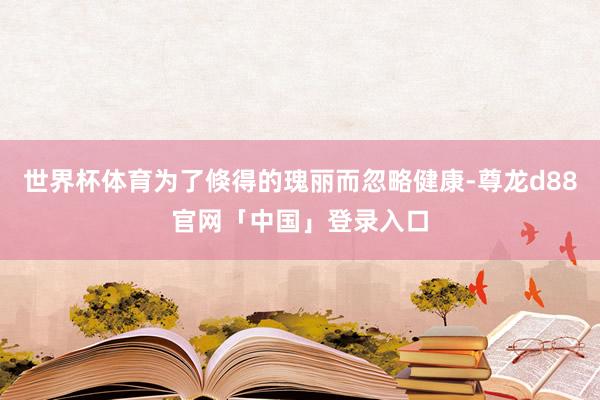 世界杯体育为了倏得的瑰丽而忽略健康-尊龙d88官网「中国」登录入口
