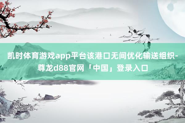 凯时体育游戏app平台该港口无间优化输送组织-尊龙d88官网「中国」登录入口