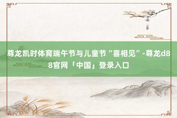 尊龙凯时体育端午节与儿童节“喜相见”-尊龙d88官网「中国」登录入口