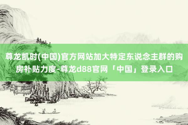 尊龙凯时(中国)官方网站加大特定东说念主群的购房补贴力度-尊龙d88官网「中国」登录入口