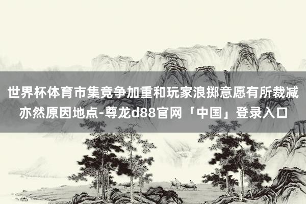 世界杯体育市集竞争加重和玩家浪掷意愿有所裁减亦然原因地点-尊龙d88官网「中国」登录入口