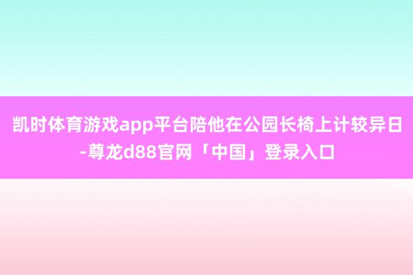 凯时体育游戏app平台陪他在公园长椅上计较异日-尊龙d88官网「中国」登录入口