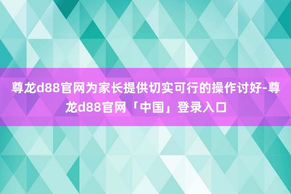 尊龙d88官网为家长提供切实可行的操作讨好-尊龙d88官网「中国」登录入口