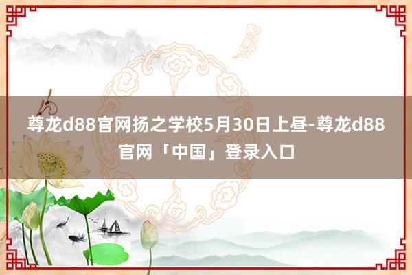 尊龙d88官网扬之学校5月30日上昼-尊龙d88官网「中国」登录入口