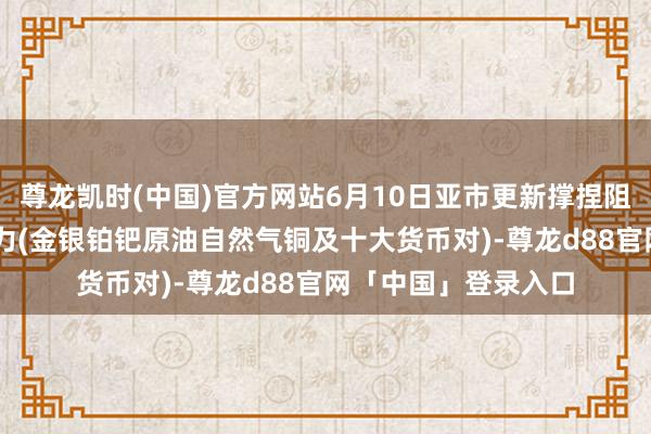 尊龙凯时(中国)官方网站6月10日亚市更新撑捏阻力:18品种撑捏阻力(金银铂钯原油自然气铜及十大货币对)-尊龙d88官网「中国」登录入口