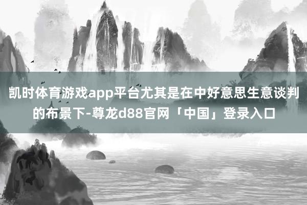 凯时体育游戏app平台尤其是在中好意思生意谈判的布景下-尊龙d88官网「中国」登录入口