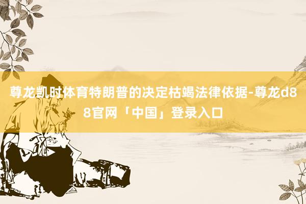 尊龙凯时体育特朗普的决定枯竭法律依据-尊龙d88官网「中国」登录入口