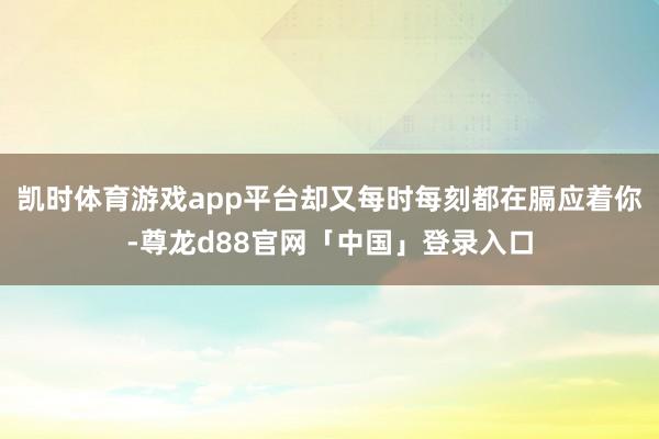 凯时体育游戏app平台却又每时每刻都在膈应着你-尊龙d88官网「中国」登录入口