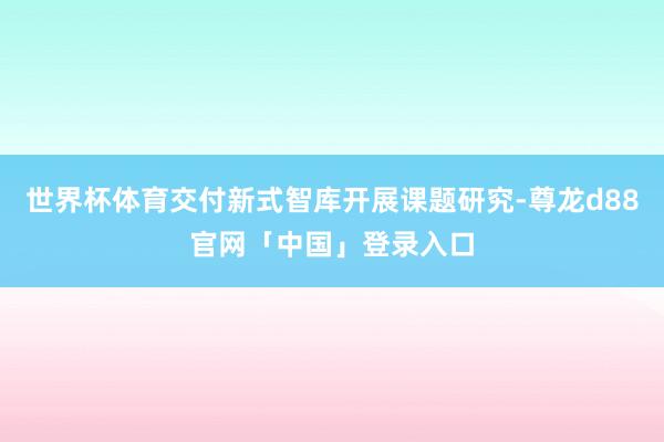 世界杯体育交付新式智库开展课题研究-尊龙d88官网「中国」登录入口