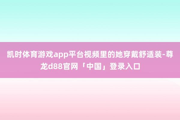 凯时体育游戏app平台视频里的她穿戴舒适装-尊龙d88官网「中国」登录入口