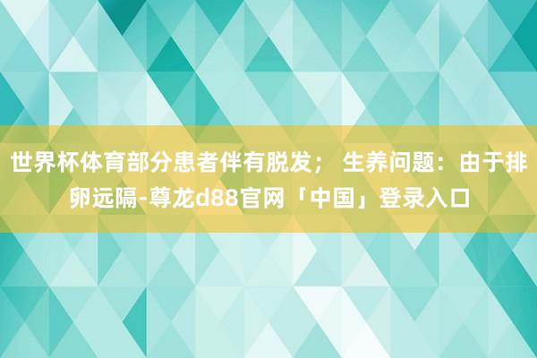 世界杯体育部分患者伴有脱发； 生养问题：由于排卵远隔-尊龙d88官网「中国」登录入口