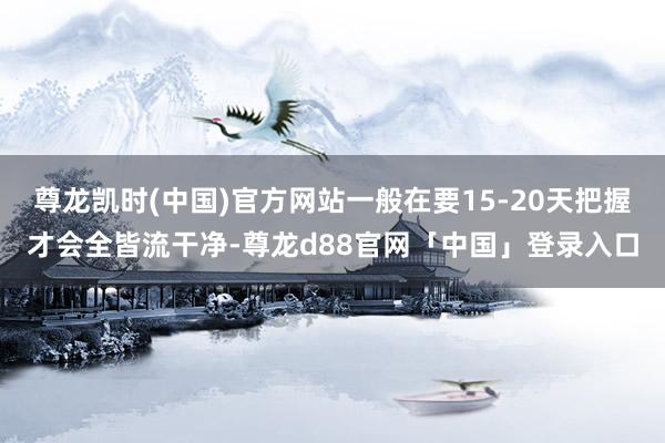尊龙凯时(中国)官方网站一般在要15-20天把握才会全皆流干净-尊龙d88官网「中国」登录入口