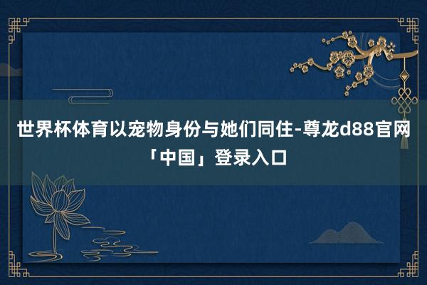 世界杯体育以宠物身份与她们同住-尊龙d88官网「中国」登录入口