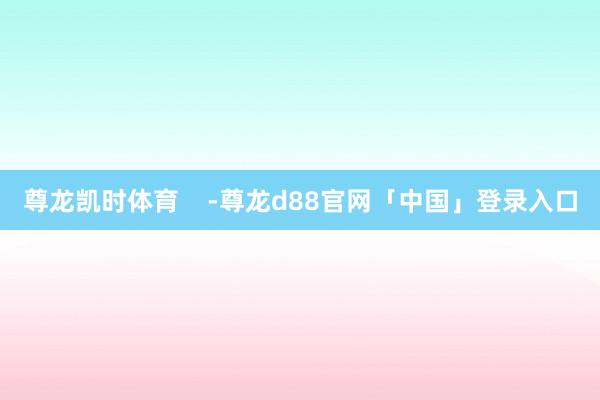 尊龙凯时体育    -尊龙d88官网「中国」登录入口