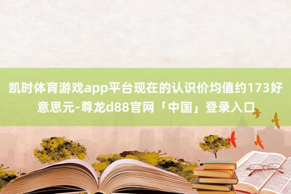 凯时体育游戏app平台现在的认识价均值约173好意思元-尊龙d88官网「中国」登录入口