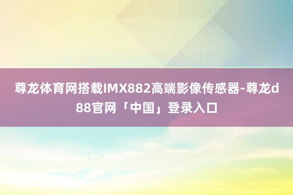 尊龙体育网搭载IMX882高端影像传感器-尊龙d88官网「中国」登录入口