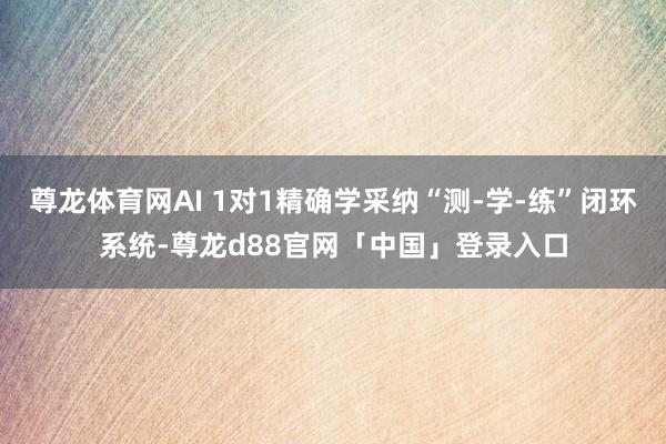 尊龙体育网AI 1对1精确学采纳“测-学-练”闭环系统-尊龙d88官网「中国」登录入口