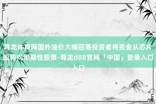 尊龙体育网国外油价大幅回落投资者将资金从芯片股转向周期性股票-尊龙d88官网「中国」登录入口