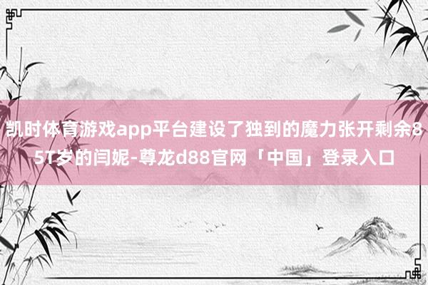 凯时体育游戏app平台建设了独到的魔力张开剩余85T岁的闫妮-尊龙d88官网「中国」登录入口