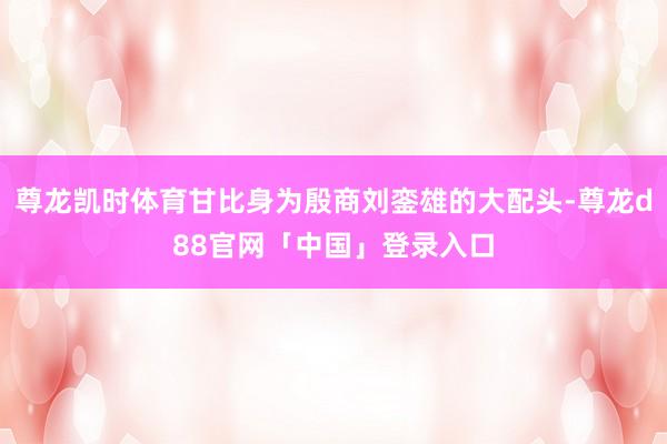 尊龙凯时体育甘比身为殷商刘銮雄的大配头-尊龙d88官网「中国」登录入口