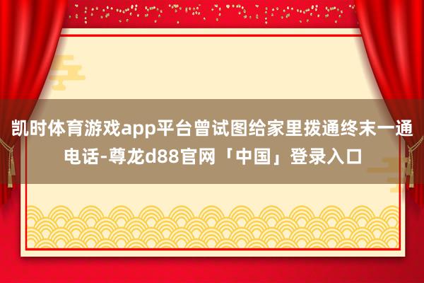 凯时体育游戏app平台曾试图给家里拨通终末一通电话-尊龙d88官网「中国」登录入口