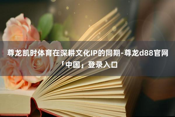 尊龙凯时体育在深耕文化IP的同期-尊龙d88官网「中国」登录入口
