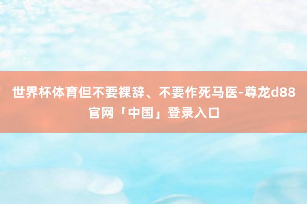 世界杯体育但不要裸辞、不要作死马医-尊龙d88官网「中国」登录入口