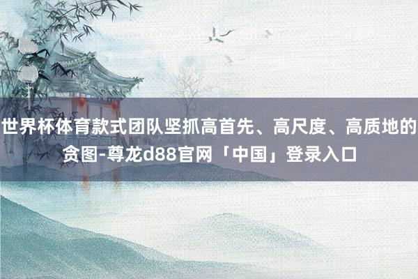 世界杯体育款式团队坚抓高首先、高尺度、高质地的贪图-尊龙d88官网「中国」登录入口