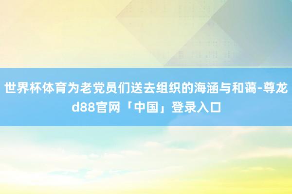 世界杯体育为老党员们送去组织的海涵与和蔼-尊龙d88官网「中国」登录入口