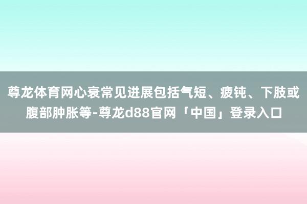 尊龙体育网心衰常见进展包括气短、疲钝、下肢或腹部肿胀等-尊龙d88官网「中国」登录入口