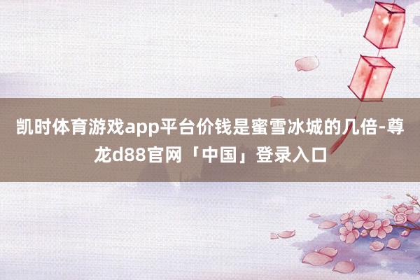 凯时体育游戏app平台价钱是蜜雪冰城的几倍-尊龙d88官网「中国」登录入口