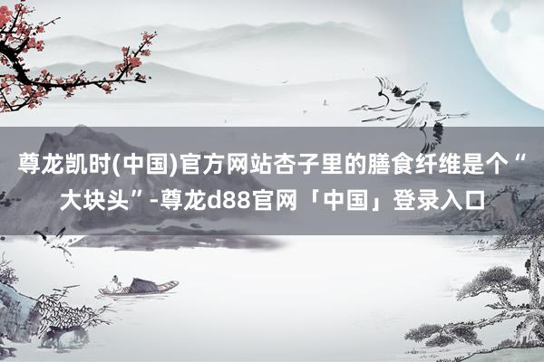 尊龙凯时(中国)官方网站杏子里的膳食纤维是个“大块头”-尊龙d88官网「中国」登录入口