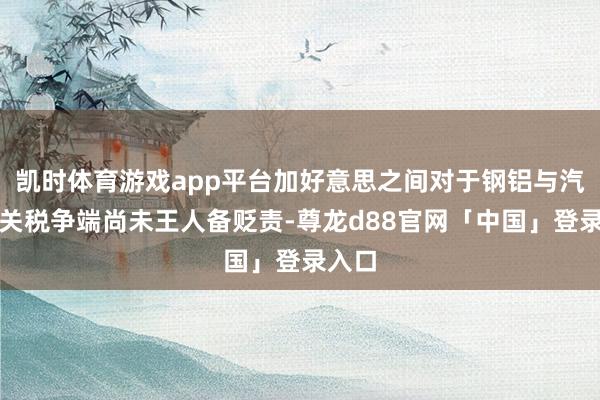 凯时体育游戏app平台加好意思之间对于钢铝与汽车的关税争端尚未王人备贬责-尊龙d88官网「中国」登录入口