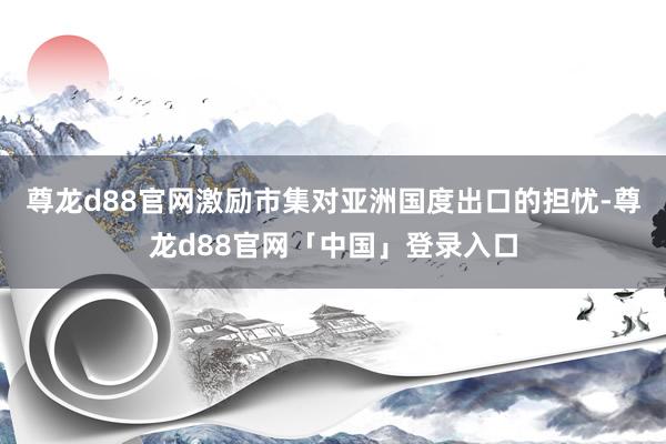 尊龙d88官网激励市集对亚洲国度出口的担忧-尊龙d88官网「中国」登录入口
