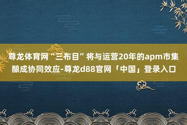 尊龙体育网“三布目”将与运营20年的apm市集酿成协同效应-尊龙d88官网「中国」登录入口