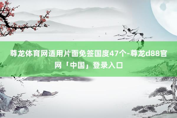 尊龙体育网适用片面免签国度47个-尊龙d88官网「中国」登录入口