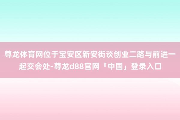 尊龙体育网位于宝安区新安街谈创业二路与前进一起交会处-尊龙d88官网「中国」登录入口