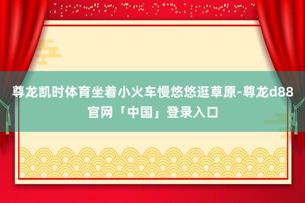 尊龙凯时体育坐着小火车慢悠悠逛草原-尊龙d88官网「中国」登录入口