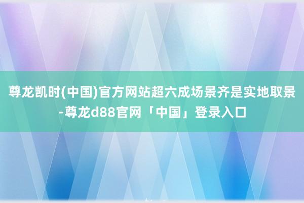 尊龙凯时(中国)官方网站超六成场景齐是实地取景-尊龙d88官网「中国」登录入口
