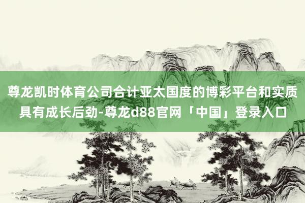 尊龙凯时体育公司合计亚太国度的博彩平台和实质具有成长后劲-尊龙d88官网「中国」登录入口