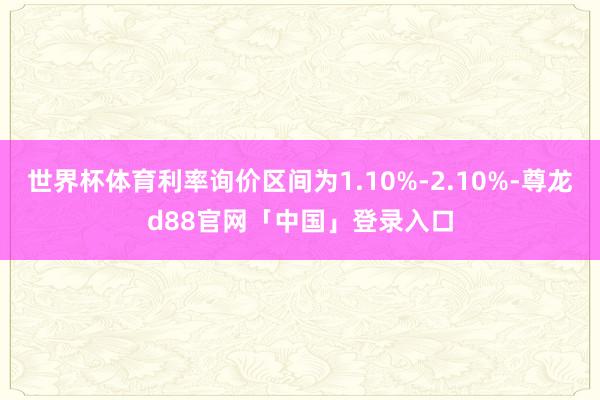 世界杯体育利率询价区间为1.10%-2.10%-尊龙d88官网「中国」登录入口