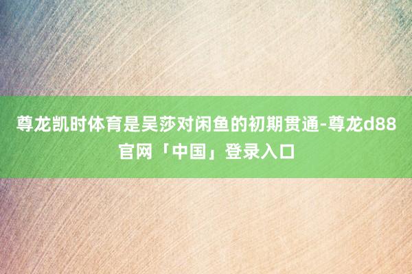 尊龙凯时体育是吴莎对闲鱼的初期贯通-尊龙d88官网「中国」登录入口