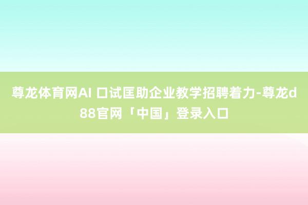 尊龙体育网AI 口试匡助企业教学招聘着力-尊龙d88官网「中国」登录入口