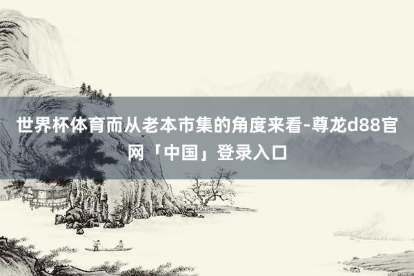 世界杯体育而从老本市集的角度来看-尊龙d88官网「中国」登录入口