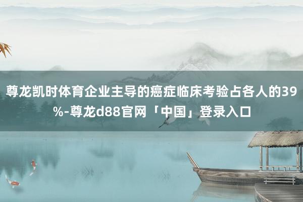 尊龙凯时体育企业主导的癌症临床考验占各人的39%-尊龙d88官网「中国」登录入口