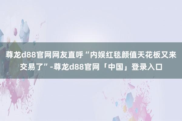 尊龙d88官网网友直呼“内娱红毯颜值天花板又来交易了”-尊龙d88官网「中国」登录入口