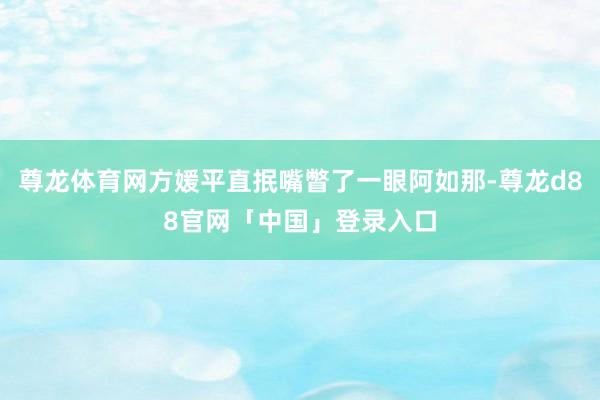 尊龙体育网方媛平直抿嘴瞥了一眼阿如那-尊龙d88官网「中国」登录入口